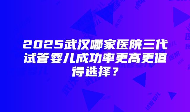 2025武汉哪家医院三代试管婴儿成功率更高更值得选择?