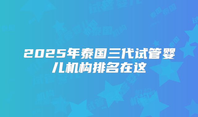 2025年泰国三代试管婴儿机构排名在这