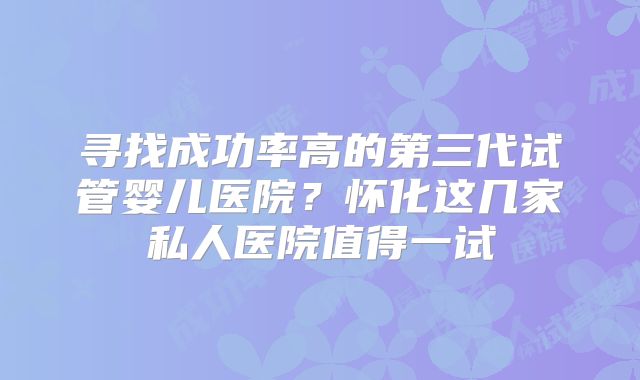 寻找成功率高的第三代试管婴儿医院?怀化这几家私人医院值得一试