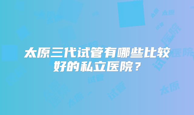 太原三代试管有哪些比较好的私立医院？