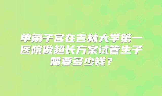 单角子宫在吉林大学第一医院做超长方案试管生子需要多少钱?