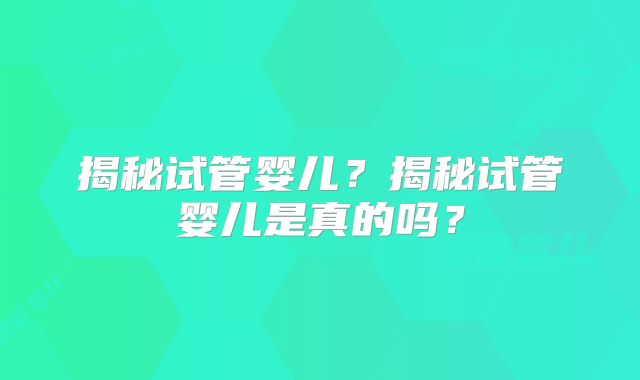 揭秘试管婴儿？揭秘试管婴儿是真的吗？