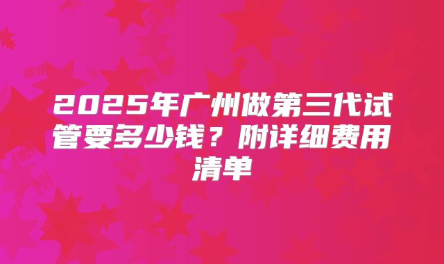 2025年广州做第三代试管要多少钱？附详细费用清单