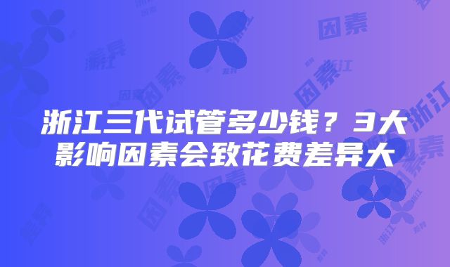 浙江三代试管多少钱？3大影响因素会致花费差异大