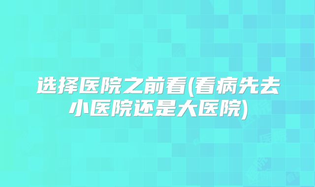 选择医院之前看(看病先去小医院还是大医院)
