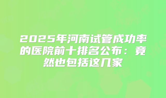 2025年河南试管成功率的医院前十排名公布：竟然也包括这几家