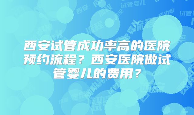 西安试管成功率高的医院预约流程?西安医院做试管婴儿的费用?