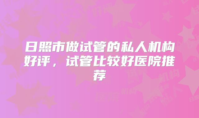 日照市做试管的私人机构好评，试管比较好医院推荐
