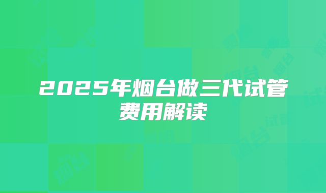 2025年烟台做三代试管费用解读