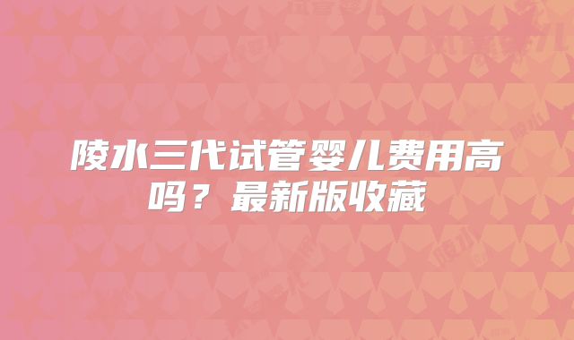 陵水三代试管婴儿费用高吗？最新版收藏