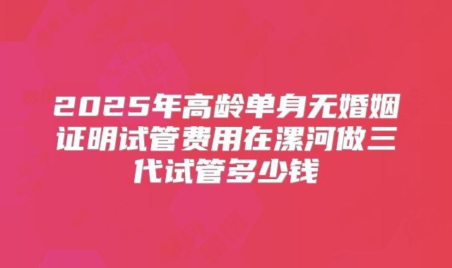 2025年高龄单身无婚姻证明试管费用在漯河做三代试管多少钱
