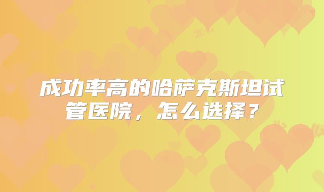 成功率高的哈萨克斯坦试管医院，怎么选择？