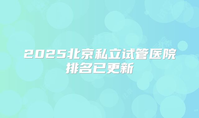 2025北京私立试管医院排名已更新
