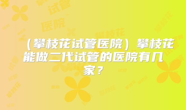 （攀枝花试管医院）攀枝花能做二代试管的医院有几家？