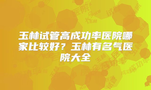 玉林试管高成功率医院哪家比较好？玉林有名气医院大全
