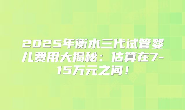 2025年衡水三代试管婴儿费用大揭秘：估算在7-15万元之间！