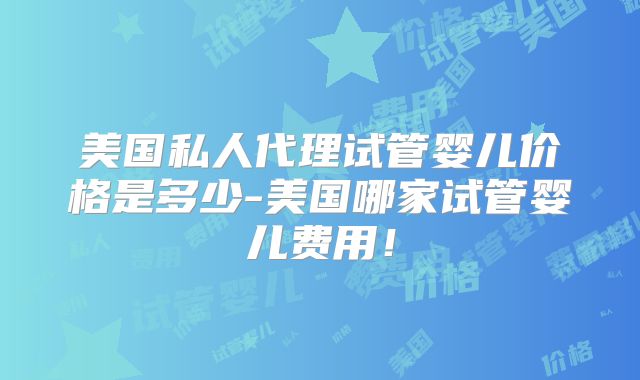 美国私人代理试管婴儿价格是多少-美国哪家试管婴儿费用！