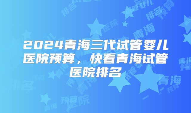 2024青海三代试管婴儿医院预算，快看青海试管医院排名