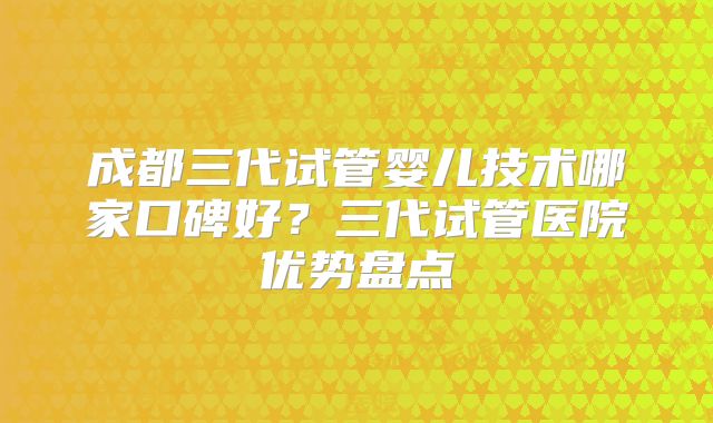 成都三代试管婴儿技术哪家口碑好?三代试管医院优势盘点