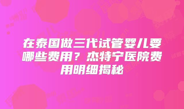 在泰国做三代试管婴儿要哪些费用？杰特宁医院费用明细揭秘