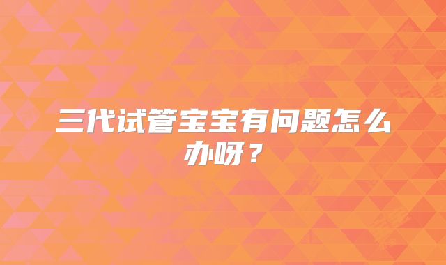 三代试管宝宝有问题怎么办呀?