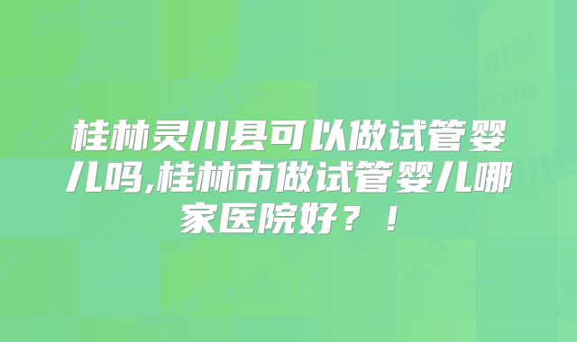 桂林灵川县可以做试管婴儿吗,桂林市做试管婴儿哪家医院好？！