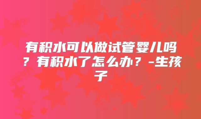 有积水可以做试管婴儿吗？有积水了怎么办？-生孩子