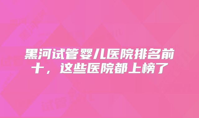 黑河试管婴儿医院排名前十，这些医院都上榜了