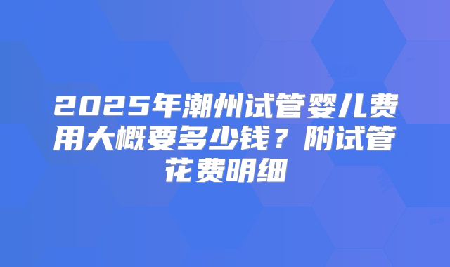 2025年潮州试管婴儿费用大概要多少钱?附试管花费明细
