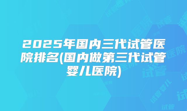 2025年国内三代试管医院排名(国内做第三代试管婴儿医院)