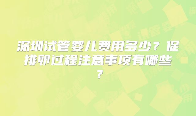 深圳试管婴儿费用多少？促排卵过程注意事项有哪些？