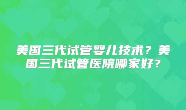 美国三代试管婴儿技术？美国三代试管医院哪家好？