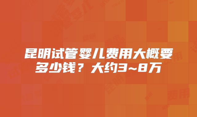 昆明试管婴儿费用大概要多少钱？大约3~8万