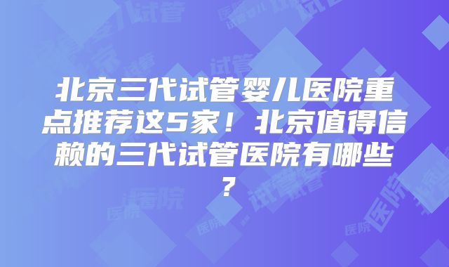 北京三代试管婴儿医院重点推荐这5家!北京值得信赖的三代试管医院有哪些?