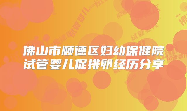佛山市顺德区妇幼保健院试管婴儿促排卵经历分享