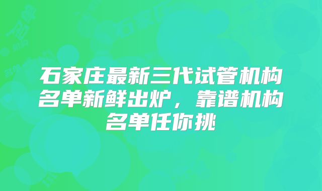 石家庄最新三代试管机构名单新鲜出炉，靠谱机构名单任你挑