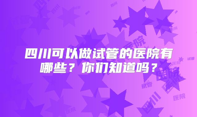 四川可以做试管的医院有哪些?你们知道吗?