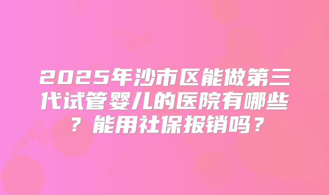 2025年沙市区能做第三代试管婴儿的医院有哪些？能用社保报销吗？