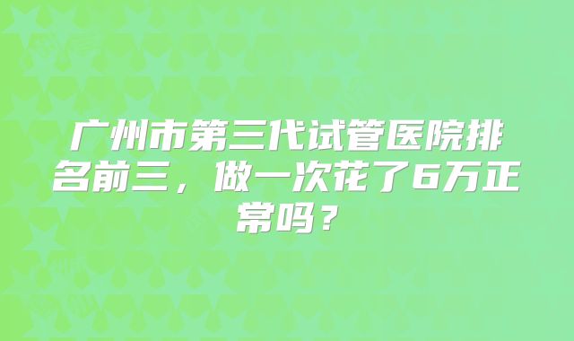 广州市第三代试管医院排名前三，做一次花了6万正常吗？