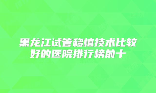 黑龙江试管移植技术比较好的医院排行榜前十