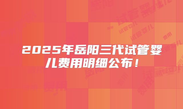 2025年岳阳三代试管婴儿费用明细公布！