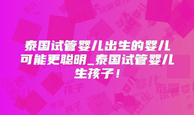 泰国试管婴儿出生的婴儿可能更聪明_泰国试管婴儿生孩子！