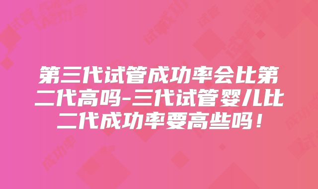 第三代试管成功率会比第二代高吗-三代试管婴儿比二代成功率要高些吗！