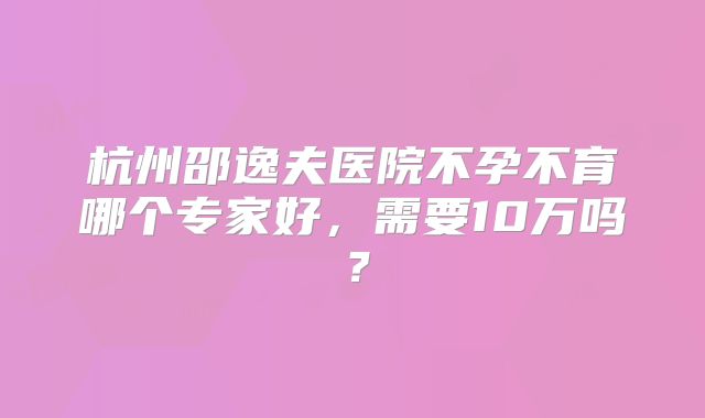 杭州邵逸夫医院不孕不育哪个专家好，需要10万吗？