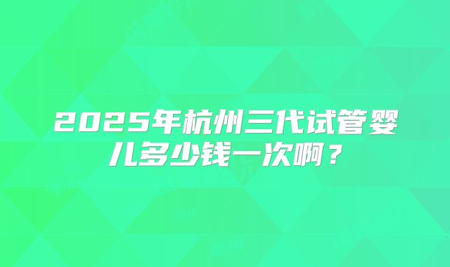 2025年杭州三代试管婴儿多少钱一次啊？