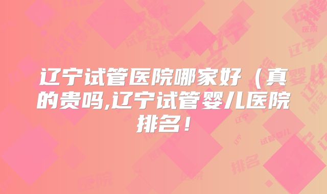 辽宁试管医院哪家好(真的贵吗,辽宁试管婴儿医院排名!