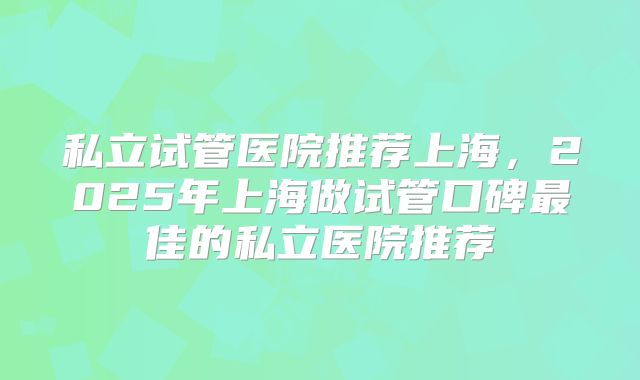 私立试管医院推荐上海，2025年上海做试管口碑最佳的私立医院推荐