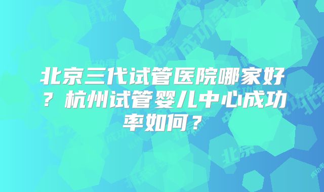 北京三代试管医院哪家好？杭州试管婴儿中心成功率如何？