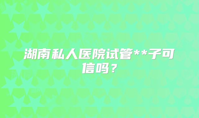 湖南私人医院试管**子可信吗？