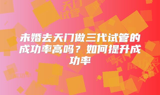 未婚去天门做三代试管的成功率高吗？如何提升成功率